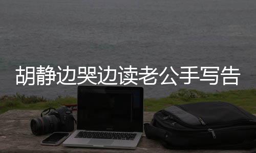 胡靜邊哭邊讀老公手寫告別信，感動全網(wǎng)，情感真摯令人動容