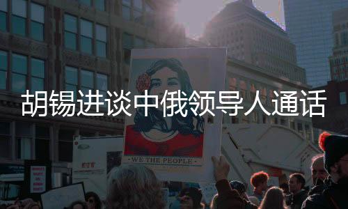 胡錫進(jìn)談中俄領(lǐng)導(dǎo)人通話，具有世界級(jí)影響的重大事件