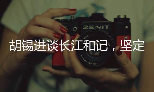 胡錫進(jìn)談長(zhǎng)江和記，堅(jiān)定信心，為祖國(guó)的繁榮貢獻(xiàn)力量