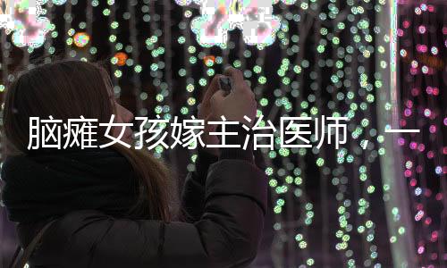 腦癱女孩嫁主治醫(yī)師，一段跨越障礙的深情故事