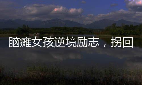 腦癱女孩逆境勵(lì)志，拐回主治醫(yī)生成人生伴侶