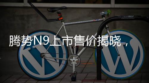 騰勢(shì)N9上市售價(jià)揭曉，同級(jí)競(jìng)爭(zhēng)者問(wèn)界M9的挑戰(zhàn)與機(jī)遇