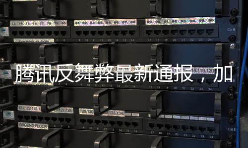騰訊反舞弊最新通報(bào)，加強(qiáng)內(nèi)部監(jiān)管，堅(jiān)決打擊零容忍