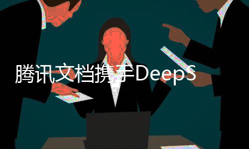 騰訊文檔攜手DeepSeek，開啟智能文檔時(shí)代新篇章