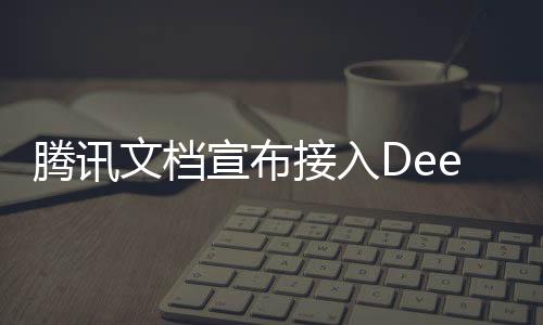 騰訊文檔宣布接入DeepSeek，引領(lǐng)文檔智能化的新篇章