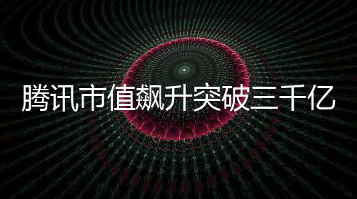 騰訊市值飆升突破三千億大關(guān)，再度展現(xiàn)科技巨頭風采