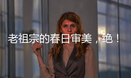 老祖宗的春日審美，絕！