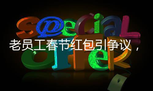 老員工春節(jié)紅包引爭(zhēng)議，收到千元紅包竟遭解雇事件深度剖析