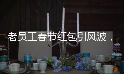 老員工春節(jié)紅包引風(fēng)波，收千元紅包竟遭辭退事件探究