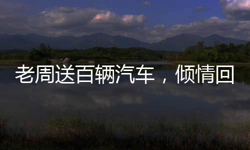 老周送百輛汽車，傾情回饋社會大眾