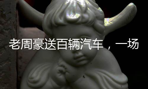 老周豪送百輛汽車，一場(chǎng)盛大的回饋活動(dòng)