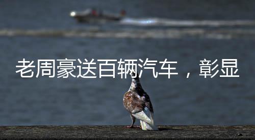老周豪送百輛汽車，彰顯企業(yè)社會責(zé)任感