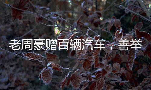 老周豪贈百輛汽車，善舉引領(lǐng)新時代風尚