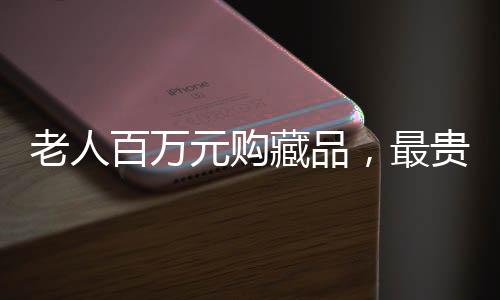 老人百萬元購藏品，最貴藏品僅值十元，收藏市場的驚人之謎