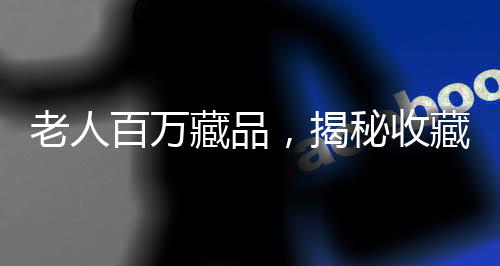 老人百萬藏品，揭秘收藏背后辛酸與價值倒置