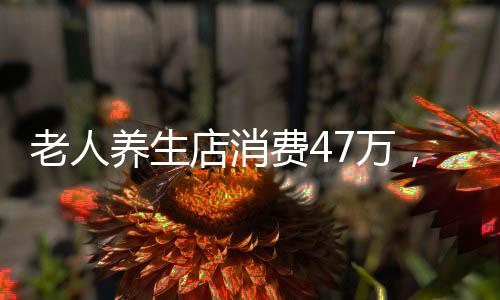 老人養(yǎng)生店消費(fèi)47萬，深度探究背后的故事與反思