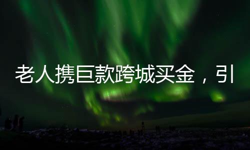 老人攜巨款跨城買金，引發(fā)市場熱議