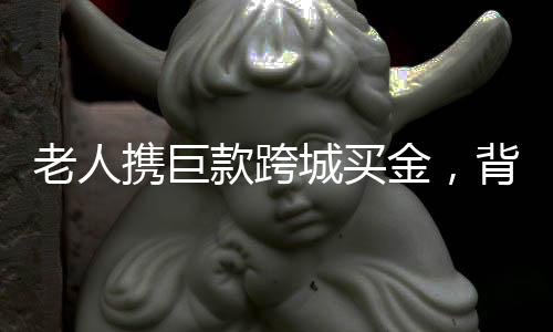 老人攜巨款跨城買(mǎi)金，背后的故事引人深思