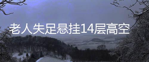 老人失足懸掛14層高空，全樓聞聲緊急救援——生死瞬間的眾志成城