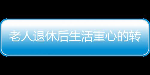 老人退休后生活重心的轉(zhuǎn)變與心理健康，應(yīng)對抑郁的挑戰(zhàn)