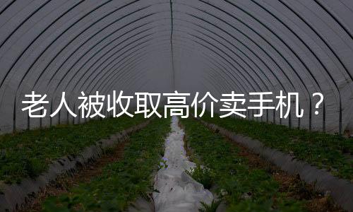 老人被收取高價賣手機？店家回應與揭秘