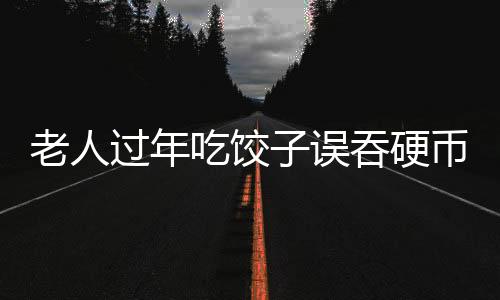 老人過(guò)年吃餃子誤吞硬幣，一場(chǎng)意外中的溫情與醫(yī)療關(guān)注