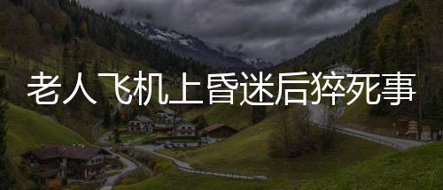 老人飛機上昏迷后猝死事件曝光，川航回應(yīng)關(guān)切之心讓人感動