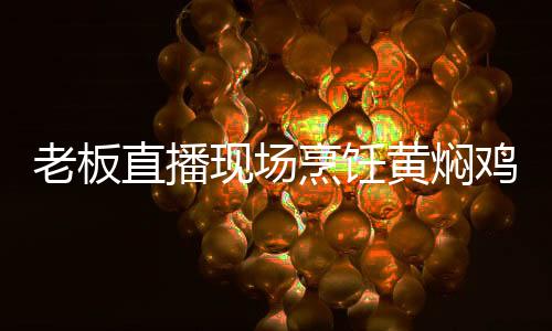 老板直播現(xiàn)場烹飪黃燜雞，以餐為證，清白自現(xiàn)