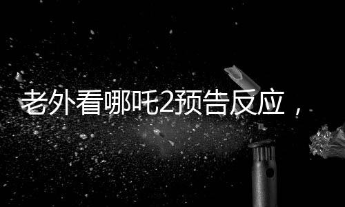 老外看哪吒2預(yù)告反應(yīng)，全球矚目，期待爆棚