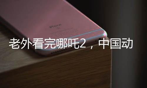 老外看完哪吒2，中國(guó)動(dòng)畫震撼全球，掀起狂潮