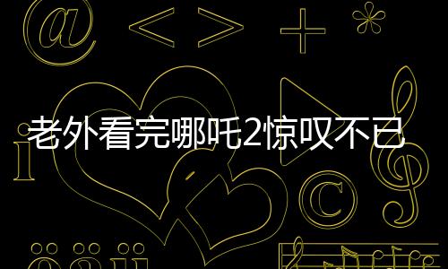 老外看完哪吒2驚嘆不已，中國動畫展現(xiàn)驚艷世界