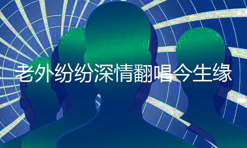 老外紛紛深情翻唱今生緣，跨越國界的音樂情緣