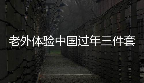 老外體驗中國過年三件套