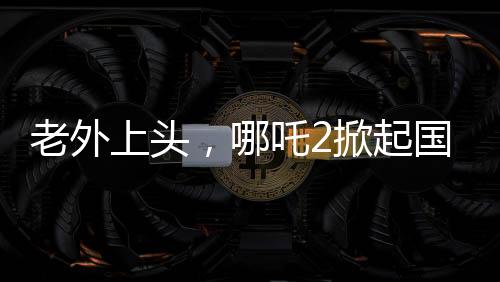 老外上頭，哪吒2掀起國際熱潮