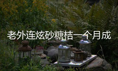 老外連炫砂糖桔一個月成小黃人，獨特的中國水果魅力揭秘