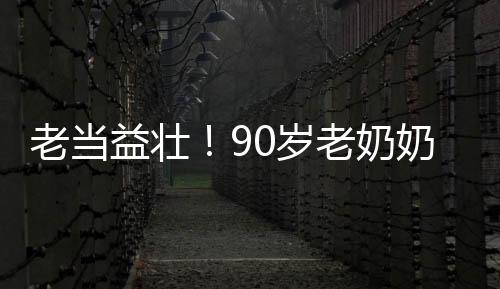 老當(dāng)益壯！90歲老奶奶卷翻年輕人，展現(xiàn)無限活力