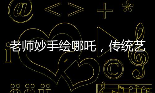 老師妙手繪哪吒，傳統(tǒng)藝術(shù)融入課堂