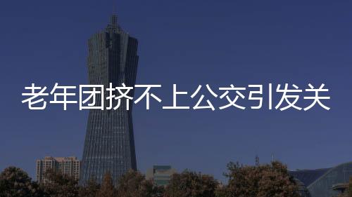 老年團擠不上公交引發(fā)關(guān)注，要求加車，社區(qū)交通亟待改善