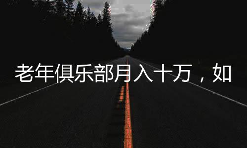 老年俱樂部月入十萬，如何激發(fā)老年人消費(fèi)潛力的全新模式