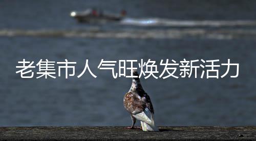 老集市人氣旺煥發(fā)新活力，探訪繁榮與復(fù)興的交匯點(diǎn)
