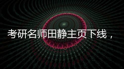 考研名師田靜主頁(yè)下線(xiàn)，畢業(yè)院校信息撤銷(xiāo)——探尋背后的故事