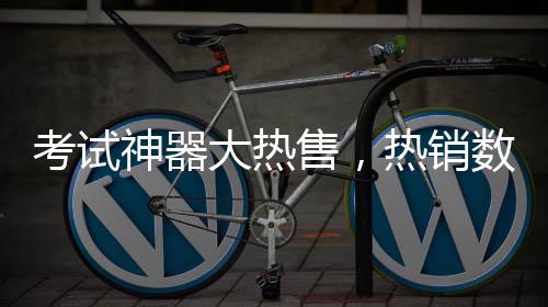 考試神器大熱售，熱銷數(shù)量突破六十萬件——體驗獨特、效果顯著的教育神器掀起購買熱潮