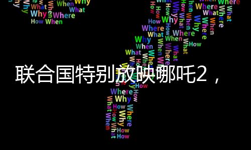 聯(lián)合國特別放映哪吒2，國際文化交流的新里程碑
