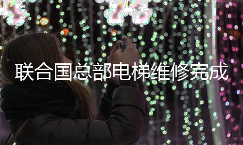 聯(lián)合國總部電梯維修完成，歷經(jīng)五個月的修復(fù)工作終于圓滿結(jié)束