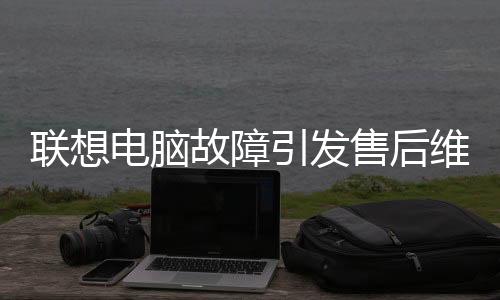 聯(lián)想電腦故障引發(fā)售后維修風(fēng)波，竟需赴美國(guó)維修？