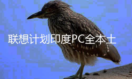 聯(lián)想計(jì)劃印度PC全本土制造！還要啟動(dòng)AI服務(wù)器生產(chǎn)