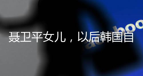 聶衛(wèi)平女兒，以后韓國自己玩吧