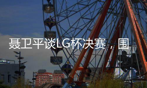 聶衛(wèi)平談LG杯決賽，圍棋界的悲劇