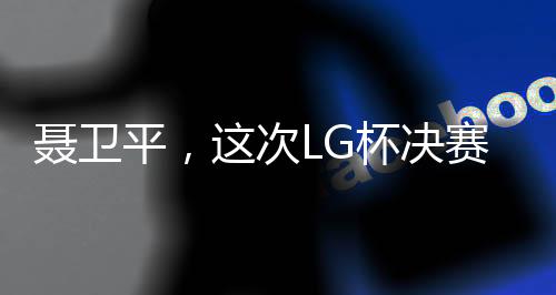 聶衛(wèi)平，這次LG杯決賽是圍棋界的悲劇