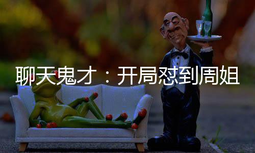 聊天鬼才：開局懟到周姐破防！